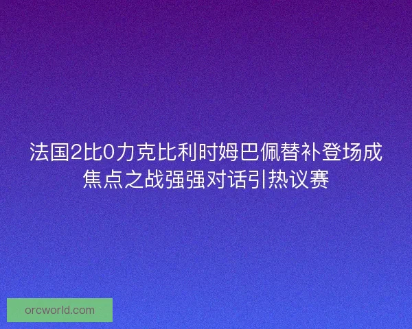 法国2比0力克比利时姆巴佩替补登场成焦点之战强强对话引热议赛