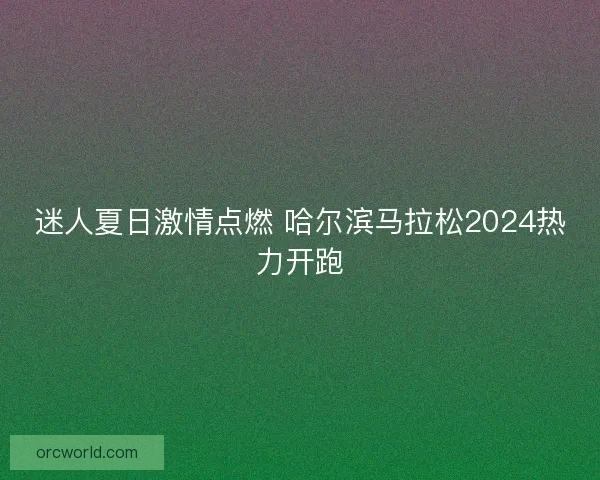 迷人夏日激情点燃 哈尔滨马拉松2024热力开跑