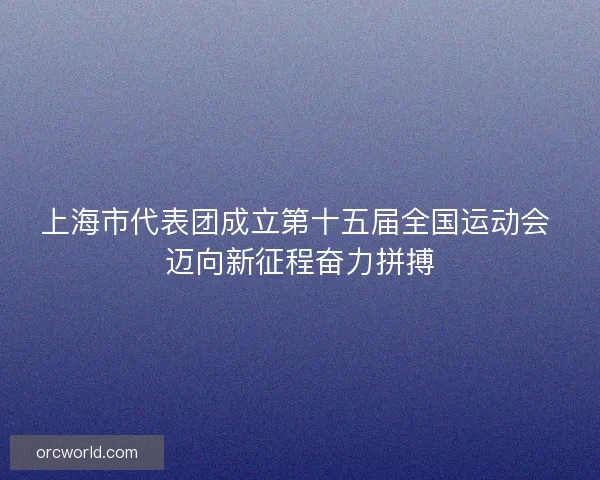 上海市代表团成立第十五届全国运动会 迈向新征程奋力拼搏